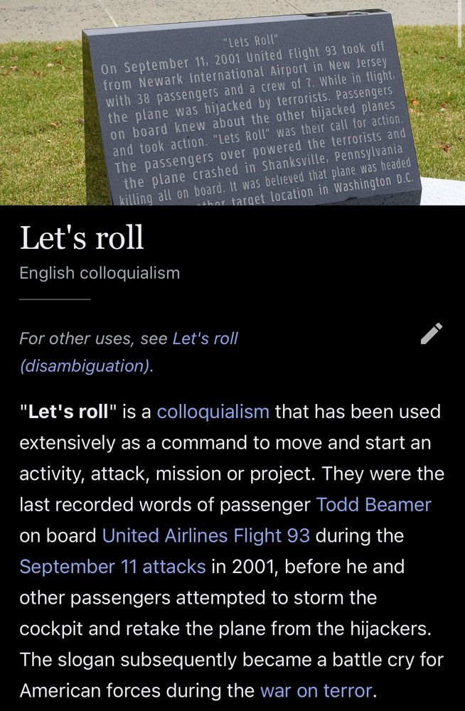 Wikipedia article for Let's roll, English colloquialism
For other uses, see Let's roll (disambiguation).
"Let's roll" is a colloquialism that has been used extensively as a command to move and start an activity, attack, mission or project. They were the last recorded words of passenger Todd Beamer on board United Airlines Flight 93 during the September 11 attacks in 2001, before he and other passengers attempted to storm the cockpit and retake the plane from the hijackers.
The slogan subsequently became a battle cry for American forces during the war on terror.