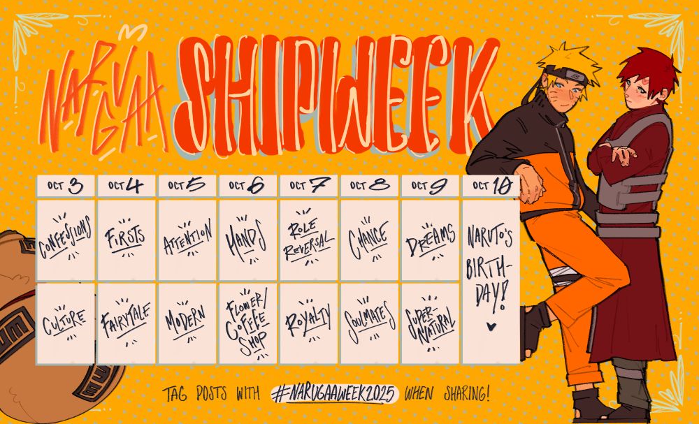NARUGAA SHIPWEEK

October 3rd: Confessions, Culture
October 4th: Firsts, Fairytale
October 5th: Attention, Modern
October 6th: Hands, Flower/Coffee Shop
October 7th: Role Reversal, Royalty
October 8th: Chance, Soulmates
October 9th: Dreams, Supernatural
October 10th: Naruto’s birthday!

Tag posts with #NARUGAAWEEK2025 when sharing!