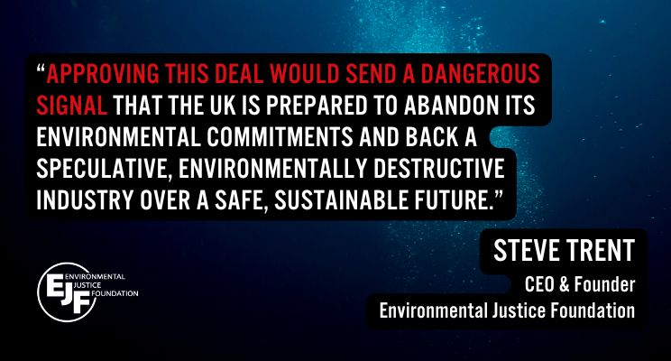 "Approving this deal would send a dangerous signal that the UK is prepared to abandon its environmental commitments and back a speculative, environmentally destructive industry over a safe, sustainable future." 

Steve Trent
CEO and Founder
Environmental Justice Foundation
