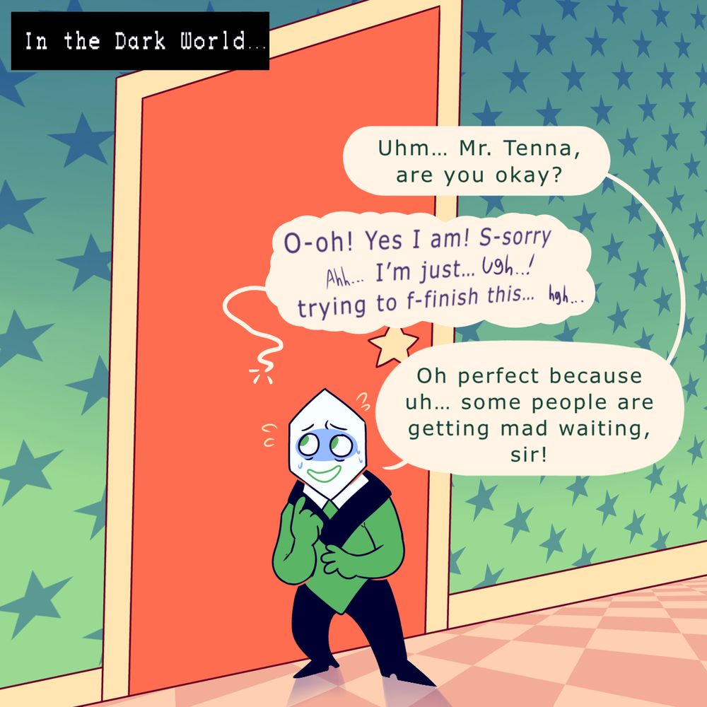The third drawing cuts to the Dark World.
That green Pippin is outside of Tennas door, sweating while checking in on him.

His text bubble says:
Uhm… Mr. Tenna, are you okay?

Tenna then responds, though shakey says:
O-oh! Yes I am! S-sorry…ahh… I’m just…ugh..! trying to f-finish this… hgh…

The Pippin then replies with:
Oh perfect because uh.. some people are getting mad waiting, sir!