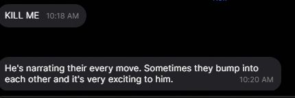 More texts:

"KILL ME"

"He's narrating their every move. Sometimes they bump into each other and it's very exciting to him."