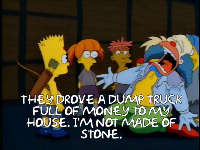 A screencap from the Simpsons episode Kamp Krusty, showing the clown character Krusty the Clown breaking down as he yells 'they drove a drump truck full of money to my house. i'm not made of stone.'
