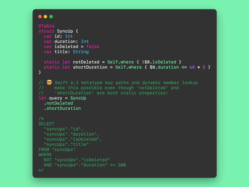 Screenshot of code showing how to use Swift 6.1's meta type key paths to chain together static helpers. Code reads as follows:

@Table
struct SyncUp {
  var id: Int
  var isDeleted = false
  var duration: Int
  var title: String

  static let notDeleted = Self.where { !$0.isDeleted }
  static let shortDuration = Self.where { $0.duration <= 60 * 5 }
}

// 🤯 Swift 6.1 metatype key paths and dynamic member lookup
// make this possible even though 'notDeleted' and 'shortDuration'
// are both static properties:
let query = SyncUp
  .notDeleted
  .shortDuration

/*
SELECT
  "syncUps"."id",
  "syncUps"."duration",
  "syncUps"."isDeleted",
  "syncUps"."title" 
FROM "syncUps" 
WHERE 
  NOT "syncUps"."isDeleted"
  AND "syncUps"."duration" <= 300
*/
