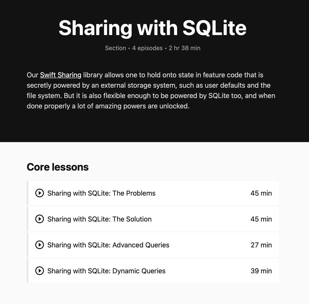 Screenshot of our website showing all of the episodes in our Sharing with SQLite series.

The text on the page reads as follows:

Sharing with SQLite
Section • 4 episodes • 2 hr 38 min
Our Swift Sharing library allows one to hold onto state in feature code that is secretly powered by an external storage system, such as user defaults and the file system. But it is also flexible enough to be powered by SQLite too, and when done properly a lot of amazing powers are unlocked.

Core lessons

Sharing with SQLite: The Problems
45 min

Sharing with SQLite: The Solution
45 min

Sharing with SQLite: Advanced Queries
27 min

Sharing with SQLite: Dynamic Queries
39 min
