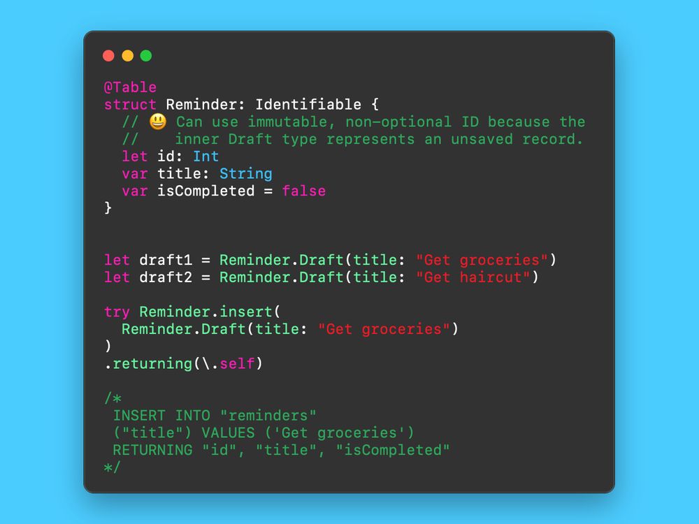 A screenshot of code showing how our @Table macro fixes this problem by generating a dedicated Draft type that does not have an ID. That allows our model to have an immutable, non-optional ID.

The code reads as follows:

@Table
struct Reminder: Identifiable {
  // 😃 Can use immutable, non-optional ID because the 
  //    inner Draft type represents an unsaved record.
  let id: Int
  var title: String
  var isCompleted = false
}


let draft1 = Reminder.Draft(title: "Get groceries")
let draft2 = Reminder.Draft(title: "Get haircut")

try Reminder.insert(
  Reminder.Draft(title: "Get groceries")
)
.returning(\.self)

/*
 INSERT INTO "reminders"
 ("title") VALUES ('Get groceries')
 RETURNING "id", "title", "isCompleted"
*/