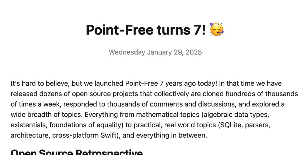 Screenshot of a part of our blog post that reads:

Point-Free turns 7! 🥳
Wednesday January 29, 2025
It’s hard to believe, but we launched Point-Free 7 years ago today! In that time we have released dozens of open source projects that collectively are cloned hundreds of thousands of times a week, responded to thousands of comments and discussions, and explored a wide breadth of topics. Everything from mathematical topics (algebraic data types, existentials, foundations of equality) to practical, real world topics (SQLite, parsers, architecture, cross-platform Swift), and everything in between.