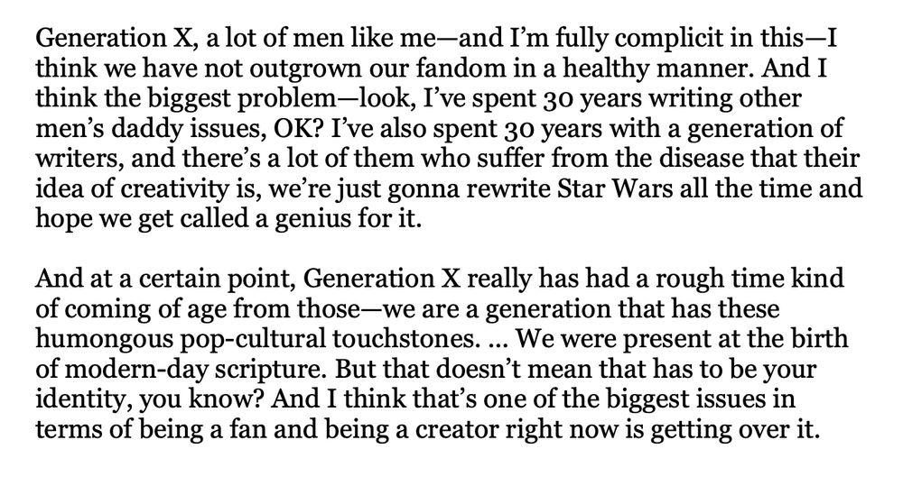 Screenshot of text reading: 

Generation X, a lot of men like me—and I’m fully complicit in this—I think we have not outgrown our fandom in a healthy manner. And I think the biggest problem—look, I’ve spent 30 years writing other men’s daddy issues, OK? I’ve also spent 30 years with a generation of writers, and there’s a lot of them who suffer from the disease that their idea of creativity is, we’re just gonna rewrite Star Wars all the time and hope we get called a genius for it.

And at a certain point, Generation X really has had a rough time kind of coming of age from those—we are a generation that has these humongous pop-cultural touchstones. ... We were present at the birth of modern-day scripture. But that doesn’t mean that has to be your identity, you know? And I think that’s one of the biggest issues in terms of being a fan and being a creator right now is getting over it. 