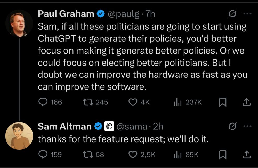 Tweet by Paul Graham: "Sam, if all these politicians are going to start using ChatGPT to generate their policies, you'd better focus on making it generate better policies. Or we could focus on electing better politicians. But I doubt we can improve the hardware as fast as you can improve the software." 
Reply from Sam Altman: "thanks for the feature request; we'll do it."