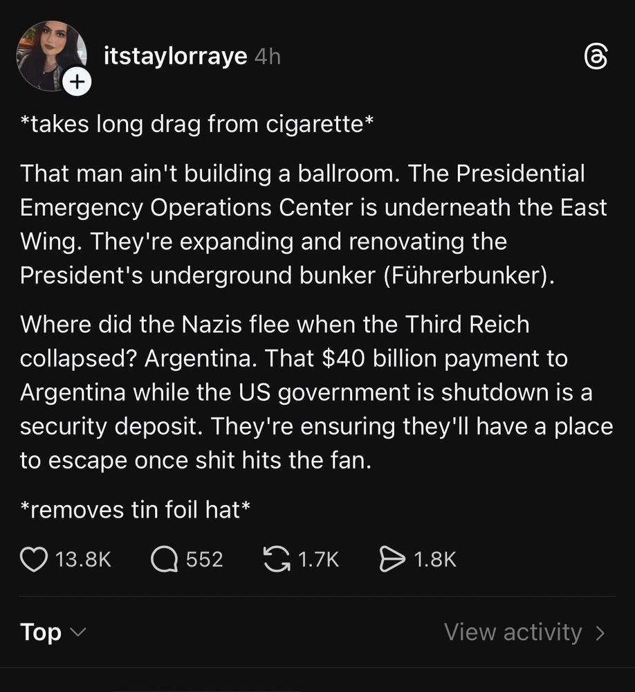 itstaylorraye

*takes long drag from cigarette*

That man ain't building a ballroom. The Presidential Emergency Operations Center is underneath the East Wing. They're expanding and renovating the President's underground bunker (Führerbunker).

Where did the Nazis flee when the Third Reich collapsed? Argentina. That $40 billion payment to Argentina while the US government is shutdown is a security deposit. They're ensuring they'll have a place to escape once shit hits the fan.

*removes tin foil hat*