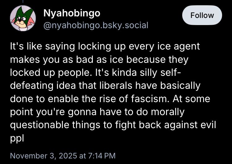Nyahobingo: 
It's like saying locking up every ice agent makes you as bad as ice because they locked up people. It's kinda silly self-defeating idea that liberals have basically done to enable the rise of fascism. At some point you're gonna have to do morally questionable things to fight back against evil ppl

November 3, 2025