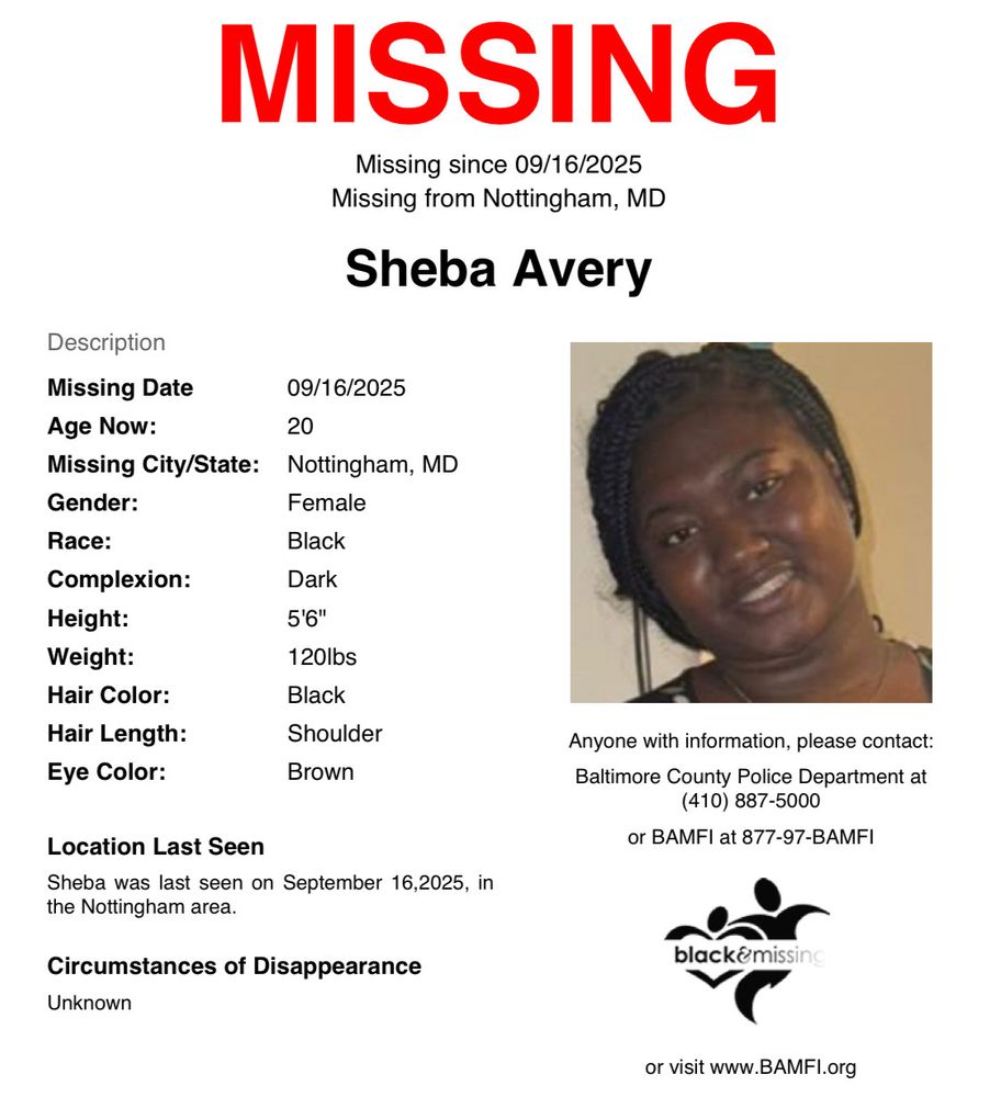 MISSING
Missing since September 16, 2025
Missing from Nottingham, MD
Sheba Avery

Description
Missing Date: September 16, 2025
Age Now: 20
Missing City/State: Nottingham, MD
Gender: Female
Race: Black
Complexion: Dark
Height: 5'6"
Weight: 120lbs
Hair Color: Black
Hair Length: Shoulder
Eye Color: Brown

Location Last Seen
Sheba was last seen on September 16, 2025, in the Nottingham area

Circumstances of Disappearance
Unknown

Anyone with information, please contact:
Baltimore County Police Department at
(410) 887-5000
or BAMFI at 877-97-BAMFI
or visit www.BAMFl.org