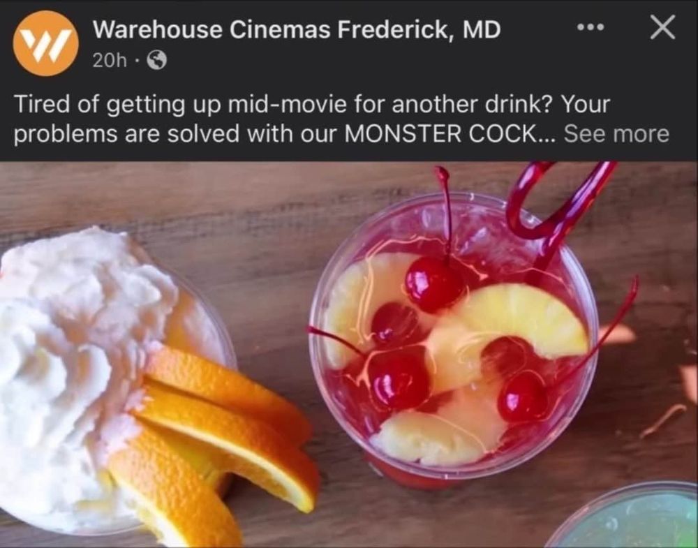 Screenshot from a Facebook ad post from Warehouse Cinemas Frederick, MD.  The photo shows a top down view of two cocktails: is garnished with orange and whipped cream and the other garnished with cherries and pineapple.  The text of the ad is cut off, asking the user to click to see more.

Text: "Tired of getting up mid-movie for another drink? Your problems are solved with our MONSTER COCK..."