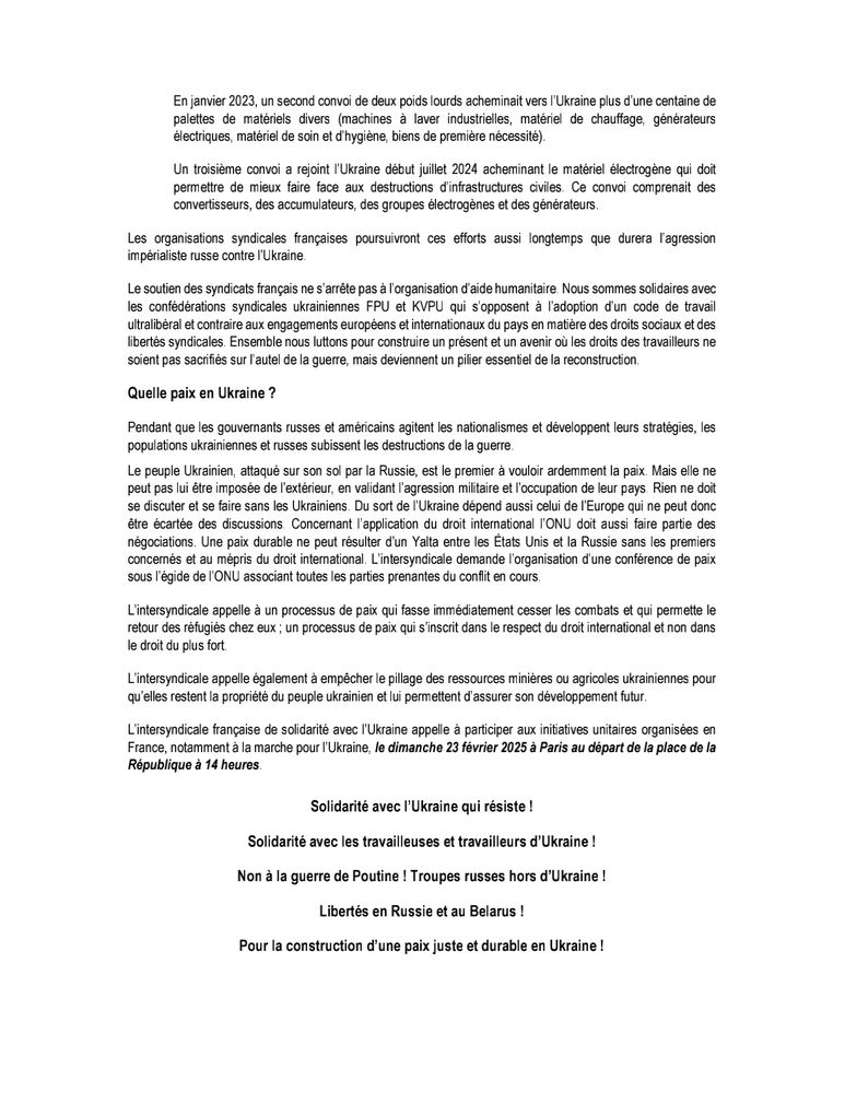 En juin 2022, le premier convoi partait pour l’Ukraine pour acheminer des biens de première nécessité et remettre aux confédérations syndicales ukrainiennes, la FPU et la KVPU, deux camionnettes utilitaires neuves que les organisations syndicales ukrainiennes utilisent pour distribuer l’aide humanitaire aux travailleuses et travailleurs et aux populations civiles, à proximité de la ligne de front.
En janvier 2023, un second convoi de deux poids lourds acheminait vers l’Ukraine plus d’une centaine de palettes de matériels divers (machines à laver industrielles, matériel de chauffage, générateurs électriques, matériel de soin et d’hygiène, biens de première nécessité).  
Un troisième convoi a rejoint l’Ukraine début juillet 2024 acheminant le matériel électrogène qui doit permettre de mieux faire face aux destructions d’infrastructures civiles. Ce convoi comprenait des convertisseurs, des accumulateurs, des groupes électrogènes et des générateurs. 
Les organisations syndicales françaises poursuivront ces efforts aussi longtemps que durera l’agression impérialiste russe contre l’Ukraine. 
Le soutien des syndicats français ne s’arrête pas à l’organisation d’aide humanitaire. Nous sommes solidaires avec les confédérations syndicales ukrainiennes FPU et KVPU qui s’opposent à l’adoption d’un code de travail ultralibéral et contraire aux engagements européens et internationaux du pays en matière des droits sociaux et des libertés syndicales. 

Ensemble nous luttons pour construire un présent et un avenir où les droits des travailleurs ne soient pas sacrifiés sur l’autel de la guerre, mais deviennent un pilier essentiel de la reconstruction. 

Quelle paix en Ukraine ? 
Pendant que les gouvernants russes et américains agitent les nationalismes et développent leurs stratégies, les populations ukrainiennes et russes subissent les destructions de la guerre. 

Le peuple Ukrainien, attaqué sur son sol par la Russie, est le premier à vouloir ardemment la paix. Mais elle ne peut pas…