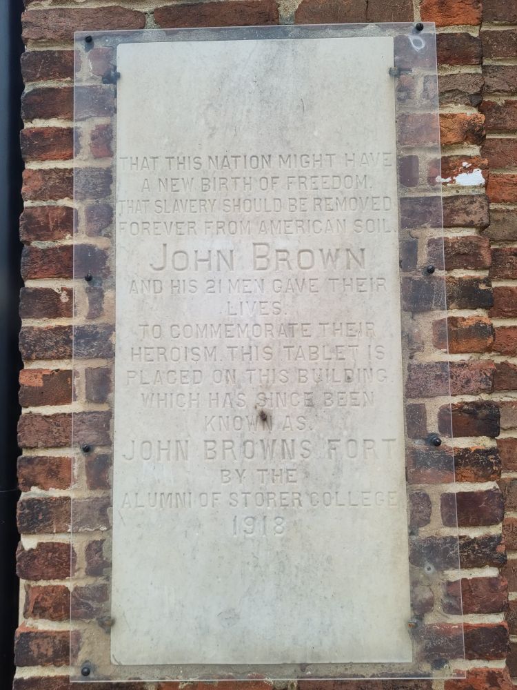 THAT THIS NATION MIGHT HAVE
A NEW BIRTH OF FREEDOM
THAT SLAVERY SHOULD BE REMOVED
FOREVER FROM AMERICAN SOIL
JOHN BROWN
AND HIS 21 MEN GAVE THEIR
LIVES
TO COMMEMORATE THEIR
HEROISM THIS TABLET IS
PLACED ON THIS BUILDING
WHICH HAS SINCE BEEN
KNOWN AS
JOHN BROWN'S FORT
BY THE
ALUMNI OF STORER COLLEGE
1918