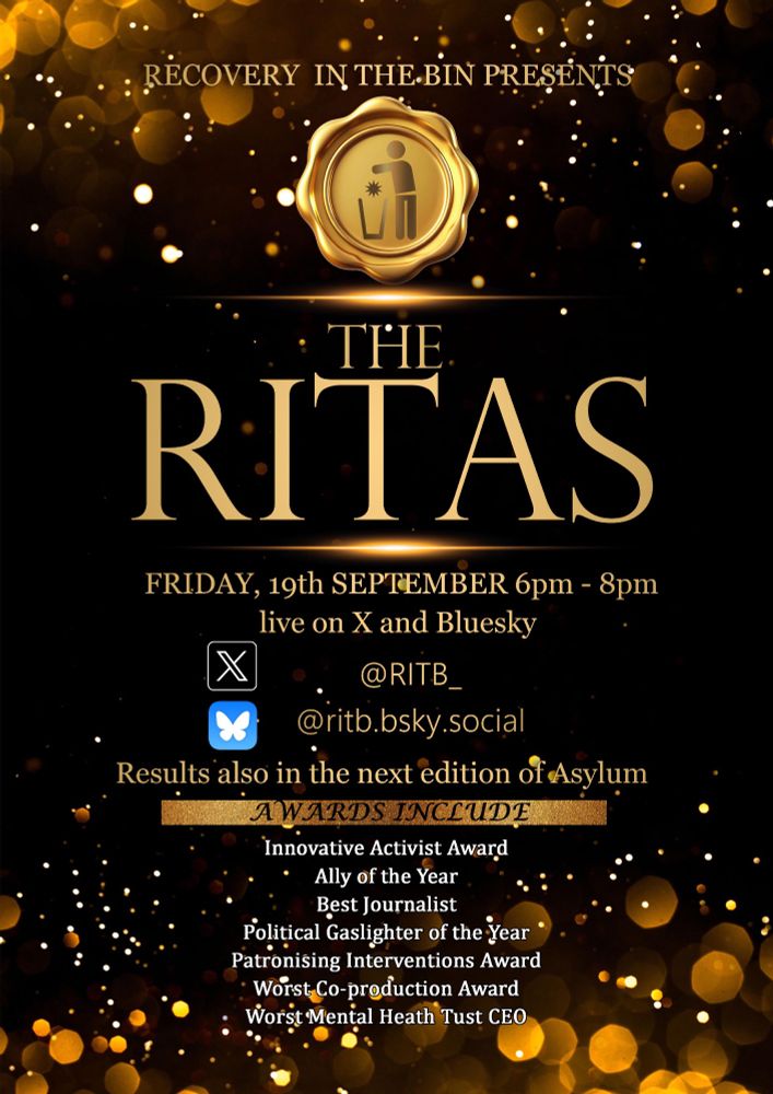 MOVE OVER OSCAR, IT’S TIME FOR RITA!

Recovery In The Bin Presents
The RITAs
Friday, 19Th September 6pm - 8pm
Live On X And Bluesky
@Ritb_
@Ritb.Bsky.Social
Results Also In The Next Edition Of Asylum
Honours & Awards Include
Innovative Activist Honour
Ally Of The Year
Best Journalist
Political Gaslighter Of The Year
Patronising Interventions Award
Worst Co-Production Award
Worst Mental Heath Trust