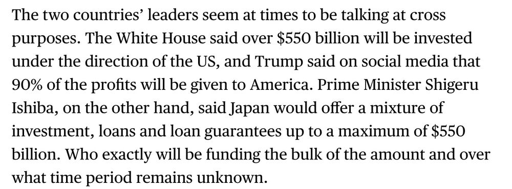 The two countries’ leaders seem at times to be talking at cross purposes. The White House said over $550 billion will be invested under the direction of the US, and Trump said on social media that 90% of the profits will be given to America. Prime Minister Shigeru Ishiba, on the other hand, said Japan would offer a mixture of investment, loans, and loan guarantees up to a maximum of $550 billion.
