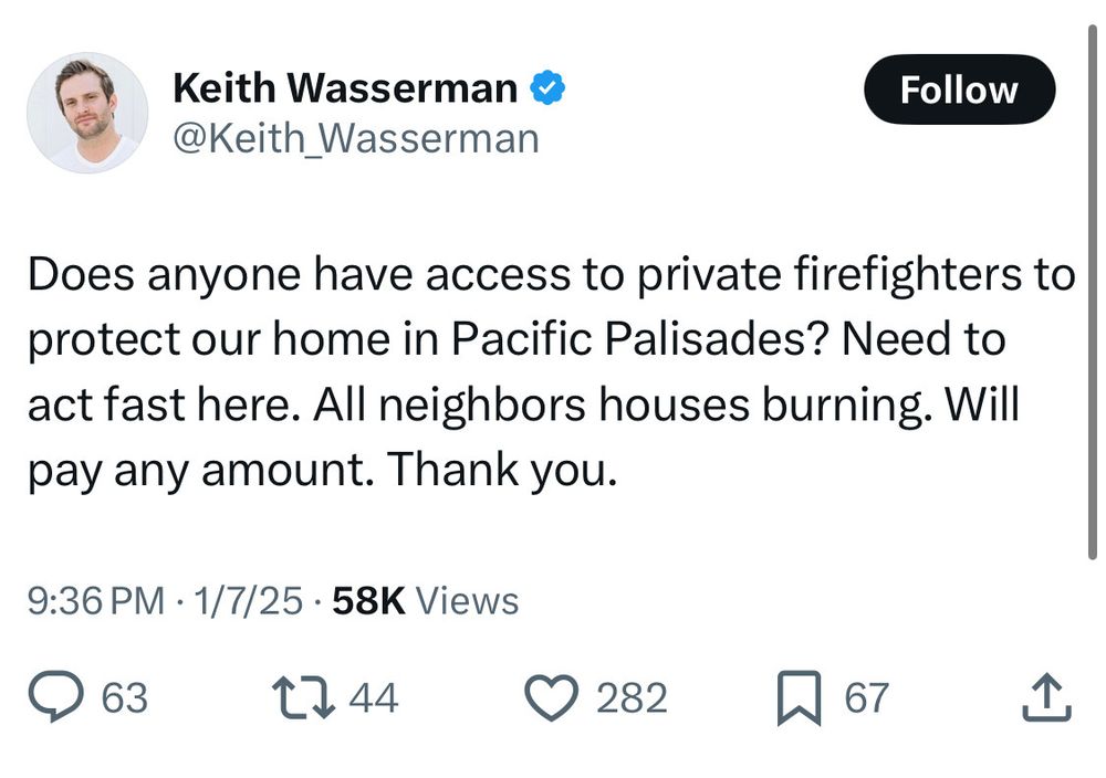 Tweet by Keith Wasserman: “Does anyone have access to private firefighters to protect our home in Pacific Palisades? Need to act fast here. All neighbors houses burning. Will pay any amount. Thank you.”