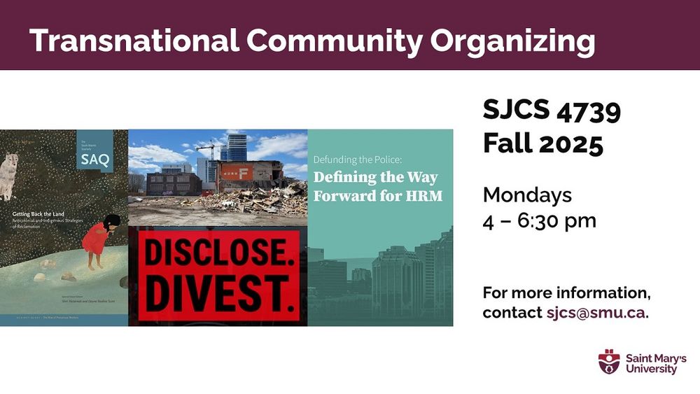A poster to promote "Transnational Community Organizing" (SJCS 4739), with several photos illustrating a range of community issues.

This Fall 2025 course with the SMU Department of Social Justice & Community Studies will be on campus, Mondays, 4-6:30 pm. 

This fourth-year seminar is for students interested in developing
and building alliances and coalitions in relation to anti-capitalist,
anticolonial and anti-imperialist social and political movements
that are transnational in scope and scale. 

Students work collectively to engage with local community organizations and wider national and international networks to create opportunities for meaningful solidarity.

For more information, contact sjcs@smu.ca.