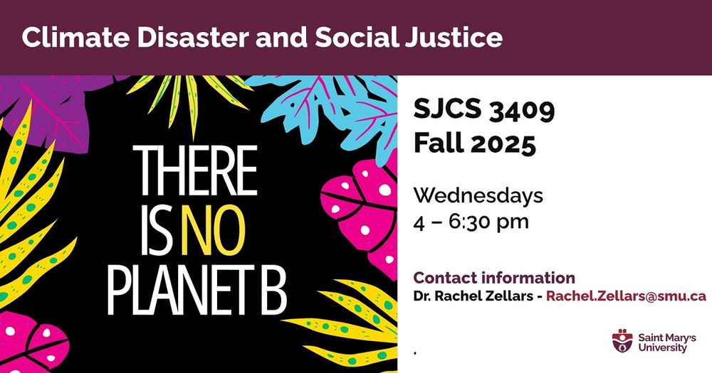 A poster to promote SJCS 3409, with an illustration of colourful plants against a black background, including the words "THERE IS NO PLANET B".

Other text: 
Climate Disaster and Social Justice 
SJCS 3409 | Fall 2025 
Wednesdays, 4-6:30 pm 
Contact information: 
Dr. Rachel Zellars - Rachel.Zellars@smu.ca
Department of Social Justice & Community Studies  

Prerequisite: SJCS 1211 or permission from the instructor.