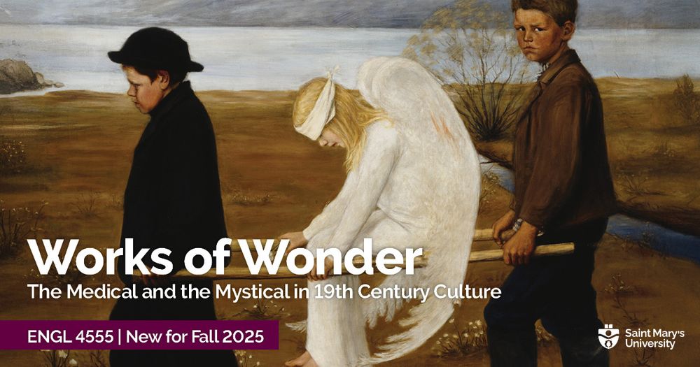 A poster to promote this Fall 2025 course at Saint Mary's University in Halifax: 
Works of Wonder: The Medical and Mystical in 19th Century Culture
Thursdays, 4-6:30 pm | Professor: Dr. Sara Malton

This Honours seminar will focus on the intersection of medicine, religion and mysticism in 19th-century literature and culture. Topics of study include the revival of interest in witchcraft/earlier witch trials; “miracles” such as “fasting girls” and apparitions; and figures such as Florence Nightingale, whose work exemplifies the ongoing connections between medical and religious understandings of illness, pathology and healing in the period.

Selected authors: the Brontës, Charles Dickens (fiction and journalism), George Eliot, Elizabeth Gaskell, Thomas Hardy and the historical fiction of Emma Donoghue. For more info, contact english@smu.ca. 

The image on the poster is a painting showing two figures carrying an angel on two poles between them.