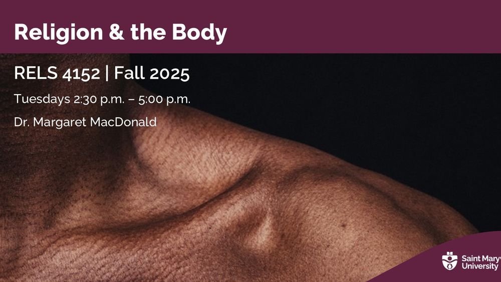 A course poster for RELS 4152: Religion and the Body, with a photo of a person's shoulder. Tuesdays from 2:30-5 pm in the Fall 2025 term with Dr. Margaret MacDonald. 

Description: This course is an examination of the role of the body in religious traditions. Students explore the use of the body to articulate identity and how bodily control and fashioning are related to ethics and norms. Key themes include transcendence, asceticism, concepts of self, suffering, ritual, gender, sexuality and adornment

Prerequisite: Declared Major in Religion or Honours in any other Arts program, and completion of a minimum of 60 credit hours. Exceptions by permission of the instructor. margaret.macdonald@smu.ca