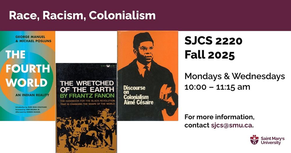 A course poster for SJCS 2220: Race, Racism, Colonialism. Three images show book covers for The Fourth World, The Wretched of the Earth, and Discourse on Colonialism. 

Course description: 
Consider how race, racism and colonialism affect and implicate all of us in the most ordinary and extraordinary ways. This Fall 2025 course develops an intersectional, interdisciplinary and internationalist approach in unpacking the historical and contemporary operations of settler colonialism, racial capitalism and white supremacy—and collectively challenging these structures to build justice-centered futures otherwise.

Mondays and Wednesdays, 10-11:15 am with the Department of Social Justice & Community Studies at Saint Mary's University in Halifax. For more info, contact sjcs@smu.ca. 