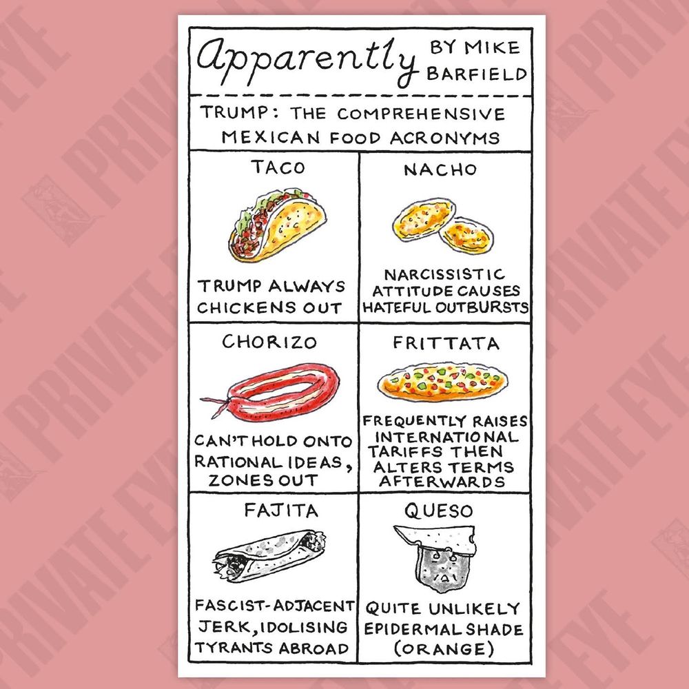 'Apparently' by Mike Barfield.
Trump: the comprehensive Mexican food acronyms 

Taco: Trump always chickens out
Nacho: narcissistic attitude causes hateful outbursts
Chorizo: can't hold onto rational ideas, zones out
Frittata: frequently raises international tariffs then alters terms afterwards
Fajita: fascist-adjacent jerk, idolising tyrants abroad
Queso: quite unlikely epidermal shade (orange)