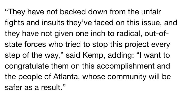 They have not backed down from the unfair fights and insults they’ve faced on this issue, and they have not given one inch to radical, out-of-state forces who tried to stop this project every step of the way,” said Kemp, adding: “I want to congratulate them on this accomplishment and the people of Atlanta, whose community will be safer as a result.”