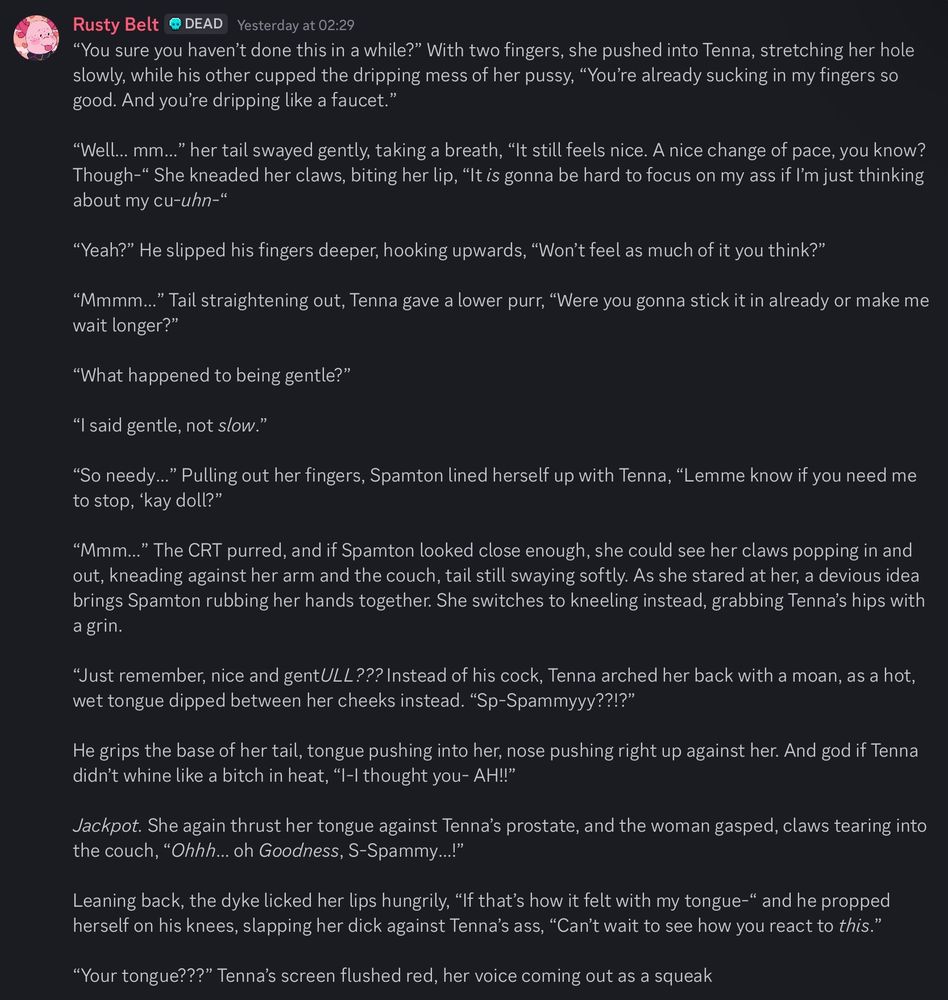 Rusty Belt @ DEAD Yesterday at 02:29
"You sure you haven't done this in a while?" With two fingers, she pushed into Tenna, stretching her hole slowly, while his other cupped the dripping mess of her pussy, "You're already sucking in my fingers so good. And you're dripping like a faucet."
"Well... mm..." her tail swayed gently, taking a breath, "It still feels nice. A nice change of pace, you know?
Though-" She kneaded her claws, biting her lip, "It is gonna be hard to focus on my ass if I'm just thinking about my cu-uhn-"
"Yeah?" He slipped his fingers deeper, hooking upwards, "Won't feel as much of it you think?"
"Mmmm..." Tail straightening out, Tenna gave a lower purr, "Were you gonna stick it in already or make me wait longer?"
"What happened to being gentle?"
"I said gentle, not slow."
"So needy..." Pulling out her fingers, Spamton lined herself up with Tenna, "Lemme know if you need me to stop, 'kay doll?"
"Mmm..." The CRT purred, and if Spamton looked close enough, she could see her claws popping in and out, kneading against her arm and the couch, tail still swaying softly. As she stared at her, a devious idea brings Spamton rubbing her hands together. She switches to kneeling instead, grabbing Tenna's hips with a grin.
"Just remember, nice and gentULL??? Instead of his cock, Tenna arched her back with a moan, as a hot, wet tongue dipped between her cheeks instead. "Sp-Spammyyy??!?"
He grips the base of her tail, tongue pushing into her, nose pushing right up against her. And god if Tenna didn't whine like a bitch in heat, "I-I thought you- AH!!"
Jackpot. She again thrust her tongue against Tenna's prostate, and the woman gasped, claws tearing into the couch, "Ohhh... oh Goodness, S-Spammy...!"
Leaning back, the dyke licked her lips hungrily, "If that's how it felt with my tongue-" and he propped herself on his knees, slapping her dick against Tenna's ass, "Can't wait to see how you react to this."
"Your tongue???" Tenna's screen flushed red, her voice coming…