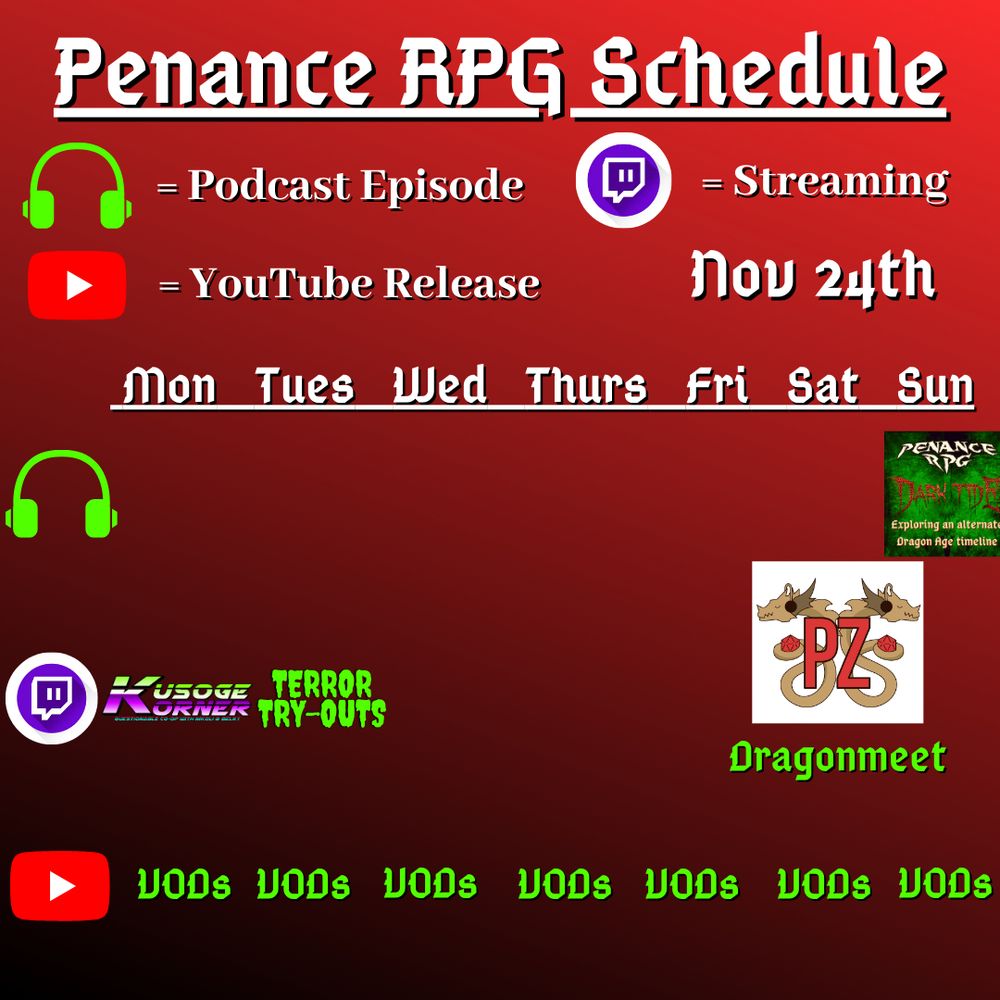 Red and dark background with white and green text reading "Penance RPG Schedule November twentyfourth"
Green headphones on row 1 are marked as a new podcast episode, a twitch logo as streaming on row 2 and a YouTube logo as YouTube release on row 3.

The lower half has a table with the days Monday to Sunday, with row one being podcast episode, two being twitch and row three being youtube. Underneath are logos for each game. 

Monday -  Kusoge Corner and VODs
Tuesday -  Terror Tryouts and  VODs
Wednesday -  VODs
Thursday - VODs
Friday - VODs
Saturday - PodcastZone UK logo and Dragonmeet and VODs
Sunday - Dark Tide podcast episode and VODs