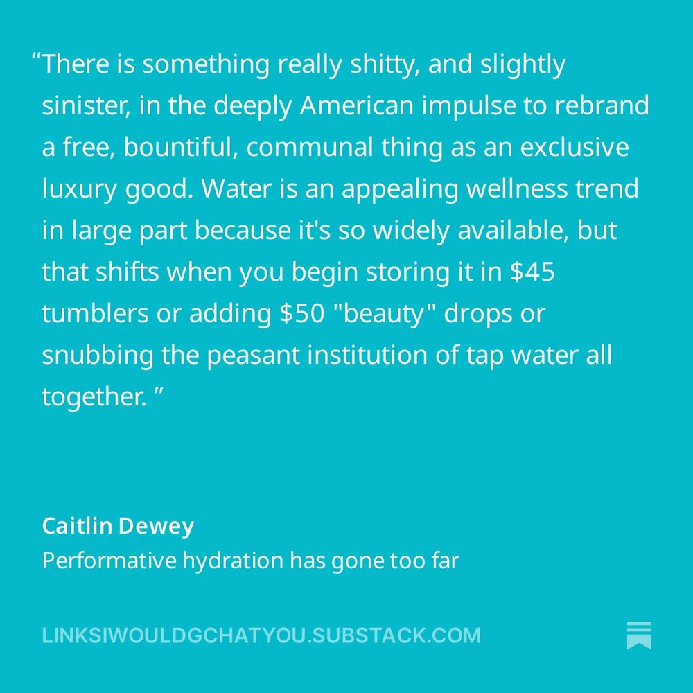 There is something really shitty, and slightly sinister, in the deeply American impulse to rebrand a free, bountiful, communal thing as an exclusive luxury good. Water is an appealing wellness trend in large part because it's so widely available, but that shifts when you begin storing it in $45 tumblers or adding $50 "beauty" drops or snubbing the peasant institution of tap water all together.