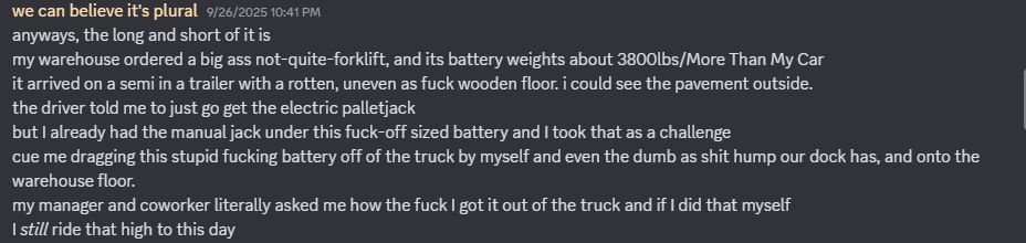 anyways, the long and short of it is
my warehouse ordered a big ass not-quite-forklift, and its battery weights about 3800lbs/More Than My Car
it arrived on a semi in a trailer with a rotten, uneven as fuck wooden floor. i could see the pavement outside.
the driver told me to just go get the electric palletjack
but I already had the manual jack under this fuck-off sized battery and I took that as a challenge
cue me dragging this stupid fucking battery off of the truck by myself and even the dumb as shit hump our dock has, and onto the warehouse floor. 
my manager and coworker literally asked me how the fuck I got it out of the truck and if I did that myself
I still ride that high to this day
