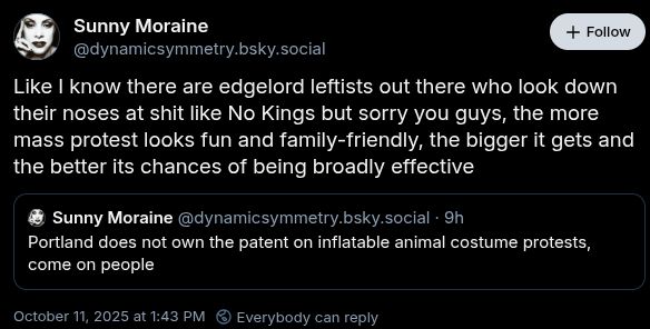 Post by SUnny Moraine with a reply by Sunny Moraine. First post: Portland does not own the patent on inflatable animal costume protests, come on people. Reply: Like I know there are edgelord leftists out there who look down their noses at shit like No Kings but sorry you guys, the more mass protest looks fun and family-friendly, the bigger it gets and the better its chances of being broadly effective.