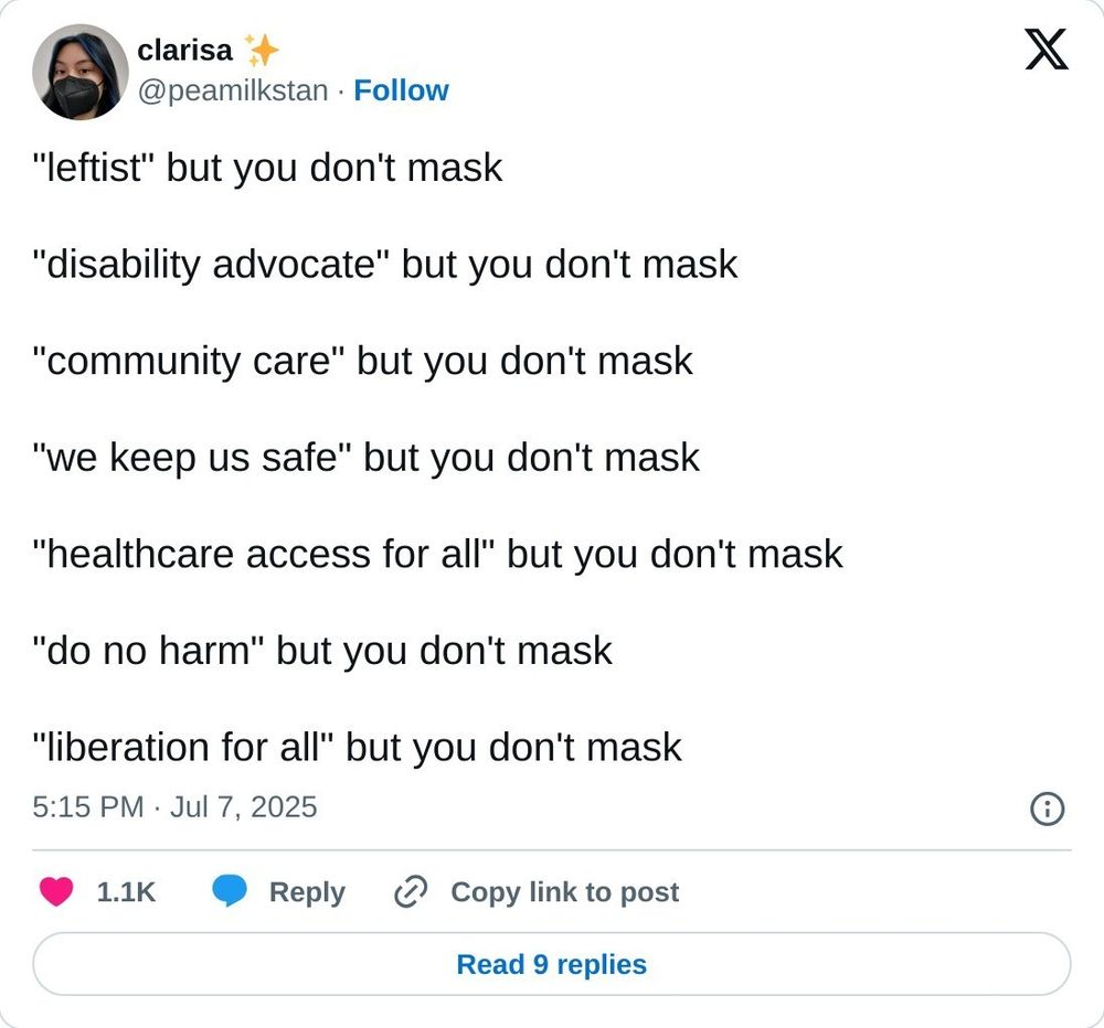 A tweet by Clarissa ( @peamilkstan), 5:15 pm, July 7, 2025. 
"Leftist" but you don't mask. "Disability advocate" but you don't mask. "Community care" but you don't mask. "We keep us safe" but you don't mask. "Healthcare access for all" but you don't mask. "Do no harm" but you don't mask. "Liberation for all" but you don't mask. 