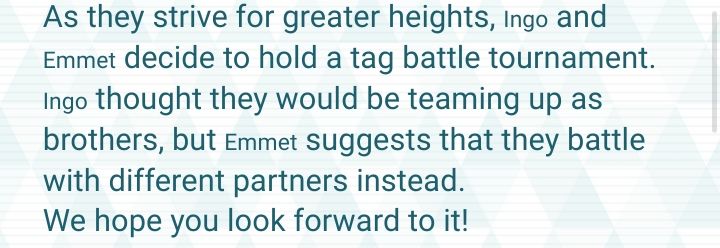 "As they strive for greater heights, Ingo and Emmet decide to hold a tag battle tournament. Ingo thought they would be teaming up as brothers, but Emmet suggests that they battle with different partners instead. 
We hope you look forward to it!"