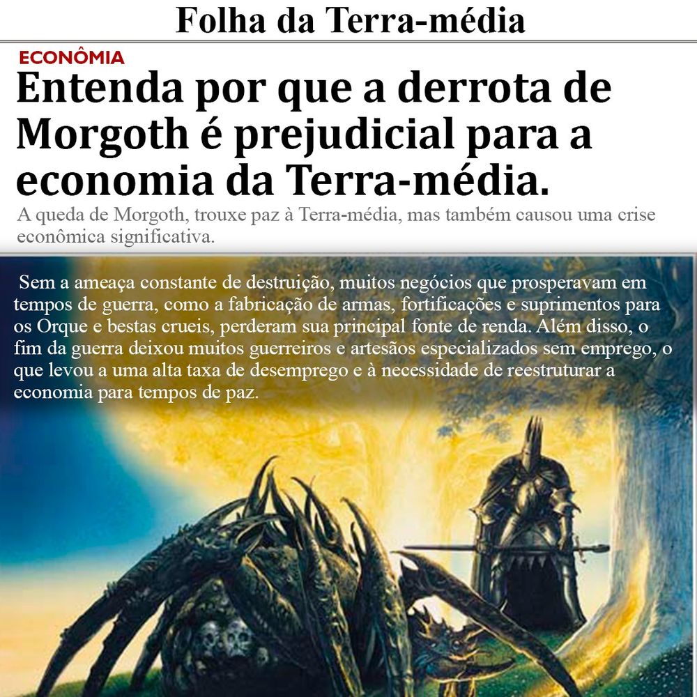 A imagem é uma página de um jornal fictício chamado "Folha da Terra-média". No topo, em destaque, está o título da seção de economia, que diz: "Entenda por que a derrota de Morgoth é prejudicial para a economia da Terra-média." Abaixo do título, há um subtítulo que explica: "A queda de Morgoth trouxe paz à Terra-média, mas também causou uma crise econômica significativa."

No corpo do texto, é explicado que, sem a ameaça constante de destruição, muitos negócios que prosperavam em tempos de guerra, como a fabricação de armas e fortificações, perderam sua principal fonte de renda. Além disso, o fim da guerra deixou muitos guerreiros e artesãos desempregados, aumentando a taxa de desemprego e demandando uma reestruturação da economia.

Na parte inferior da imagem, há uma ilustração com uma aranha gigante sendo confrontada por um guerreiro com armadura negra, segurando uma espada e um escudo. A imagem sugere uma cena épica e de fantasia, remetendo ao contexto da Terra-média.
