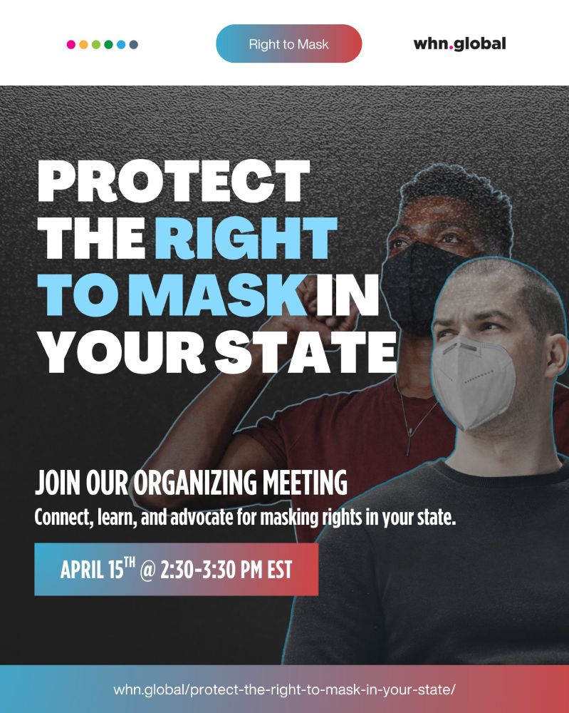 At the top of the image are five colored dots (pink, orange, green, blue, dark blue) and a rounded blue-to-red gradient button labeled: Right to Mask. To the right is the whn.global logo.

Main headline in large bold text: "PROTECT THE RIGHT TO MASK IN YOUR STATE"
("RIGHT TO MASK" is in blue.)

Subheading: "JOIN OUR ORGANIZING MEETING"
"Connect, learn, and advocate for masking rights in your state."

A gradient banner near the bottom reads:
"APRIL 15TH @ 2:30–3:30 PM EST"

The background features two people wearing masks—one Black man in a black mask raising his fist, and one white man in a white mask outlined in blue. The bottom banner in blue and red gradient contains the URL:
"whn.global/protect-the-right-to-mask-in-your-state/"