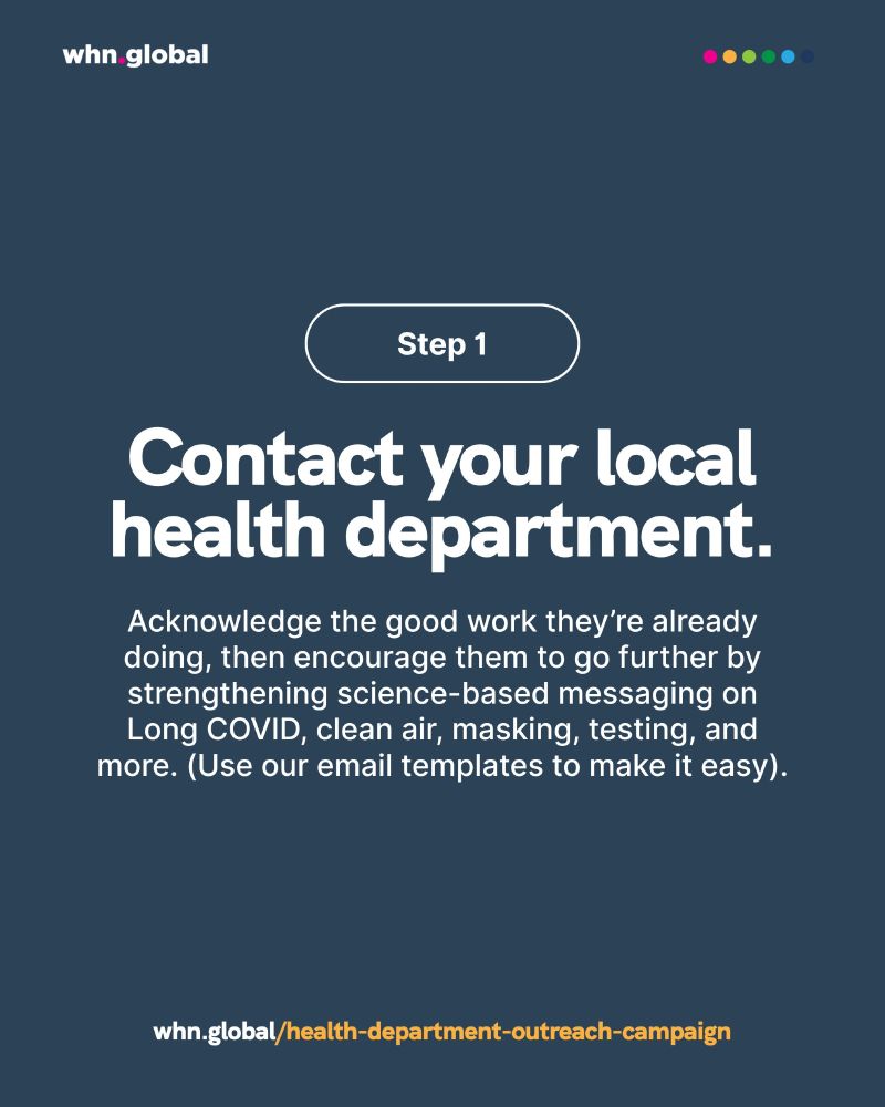 Promotional graphic from whn.global with a dark blue background.
At the top, a white-outlined button says: “Step 1.”
Main text:
“Contact your local health department.”
Supporting text below reads:
“Acknowledge the good work they’re already doing, then encourage them to go further by strengthening science-based messaging on Long COVID, clean air, masking, testing, and more. (Use our email templates to make it easy).”
At the bottom, in white and yellow text:
“whn.global/health-department-outreach-campaign.”