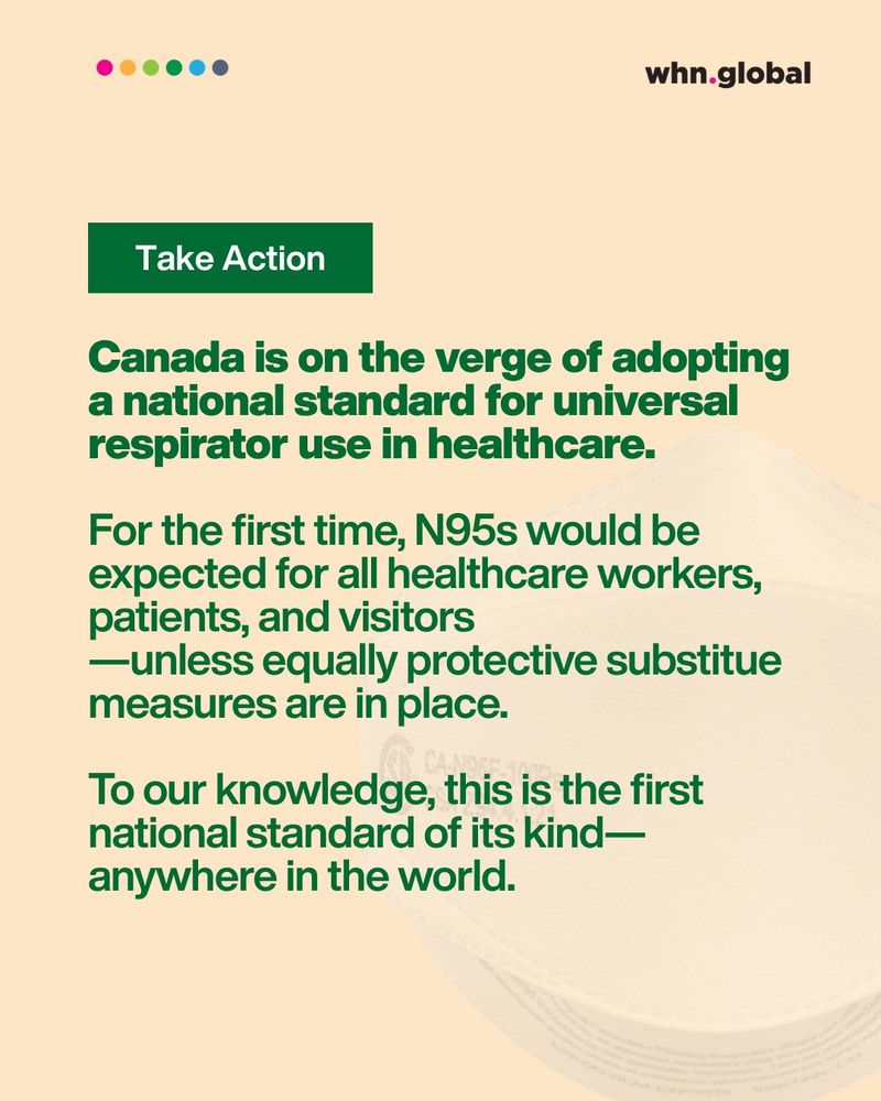 At the top, a green button reads: “Take Action.”
Below it:
Canada is on the verge of adopting a national standard for universal respirator use in healthcare.

Subtext:
For the first time, N95s would be expected for all healthcare workers, patients, and visitors — unless equally protective substitute measures are in place.

Final paragraph:
To our knowledge, this is the first national standard of its kind — anywhere in the world.

In the background is a faint image of a CAN95 respirator. The WHN logo and a row of six colored dots appear at the top.