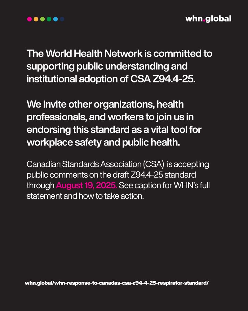 Main body (white text):
"The World Health Network is committed to supporting public understanding and institutional adoption of CSA Z94.4-25.
We invite other organizations, health professionals, and workers to join us in endorsing this standard as a vital tool for workplace safety and public health."

Final paragraph (white and pink):
"Canadian Standards Association (CSA) is accepting public comments on the draft Z94.4-25 standard through August 19, 2025. See caption for WHN’s full statement and how to take action."

Footer link (white text):
whn.global/whn-response-to-canadas-csa-z94-4-25-respirator-standard/

Logo: whn.global