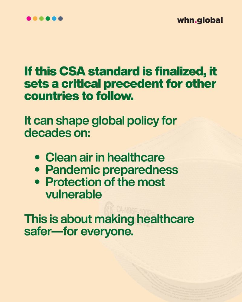 Headline in bold:
If this CSA standard is finalized, it sets a critical precedent for other countries to follow.

Followed by:
It can shape global policy for decades on:
• Clean air in healthcare
• Pandemic preparedness
• Protection of the most vulnerable

Final sentence:
This is about making healthcare safer — for everyone.

Background includes a faded image of an N95-style respirator. The WHN logo and six colorful dots are at the top.