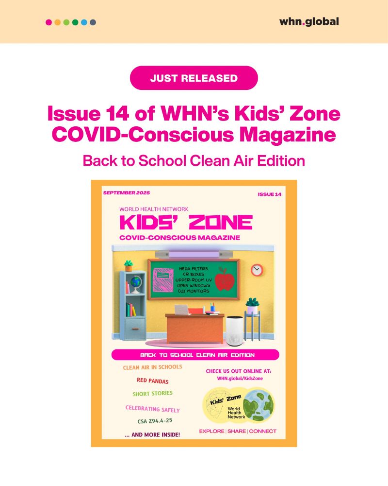 A digital poster with a cream-colored background and a peach header bar featuring small colored dots (pink, red, green, cyan, blue) and the logo “whn.global.” At the top, a pink pill-shaped label reads: “JUST RELEASED.” Below that, bold magenta text announces: “Issue 14 of WHN’s Kids’ Zone COVID-Conscious Magazine” Subheading: “Back to School Clean Air Edition.” Centered is the magazine cover. It is designed with a yellow classroom wall, a green chalkboard with text reading: “HEPA FILTERS, CR BOXES, UPPER-ROOM UV, OPEN WINDOWS, CO₂ MONITORS.” On the chalkboard’s right, a red apple icon is displayed. In front, there’s a teacher’s desk, bookshelves, plants, a clock, and an air purifier. The magazine title is in bold magenta: “Kids’ Zone – COVID-Conscious Magazine.” Edition: September 2025 – Issue 14. At the bottom of the cover, the featured topics are listed in various colors: Clean Air in Schools Red Pandas Short Stories Celebrating Safely CSA Z94.4-25 … and more inside! Right side includes a circle logo of the World Health Network Kids’ Zone with text: “Check us out online at: WHN.global/KidsZone.” Footer words: “Explore | Share | Connect.”