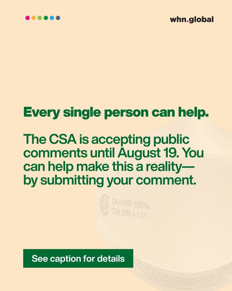 Bold headline:
Every single person can help.

Subtext:
The CSA is accepting public comments until August 19. You can help make this a reality — by submitting your comment.

A dark green button reads: “See caption for details.”
Faint background shows a close-up of a CAN95 mask.
Top shows the WHN logo and colored dots.