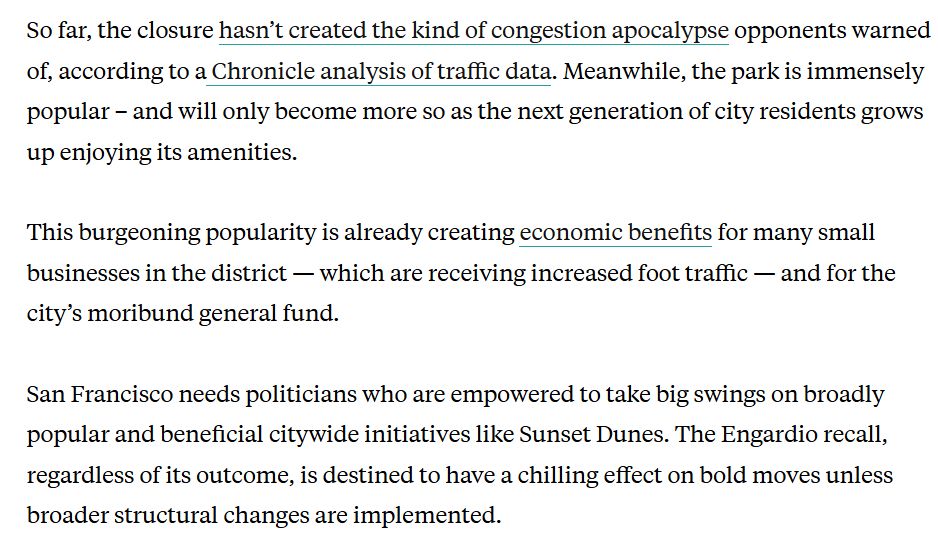 So far, the closure hasn’t created the kind of congestion apocalypse opponents warned of, according to a Chronicle analysis of traffic data. Meanwhile, the park is immensely popular – and will only become more so as the next generation of city residents grows up enjoying its amenities.

This burgeoning popularity is already creating economic benefits for many small businesses in the district — which are receiving increased foot traffic — and for the city’s moribund general fund.

San Francisco needs politicians who are empowered to take big swings on broadly popular and beneficial citywide initiatives like Sunset Dunes. The Engardio recall, regardless of its outcome, is destined to have a chilling effect on bold moves unless broader structural changes are implemented.

