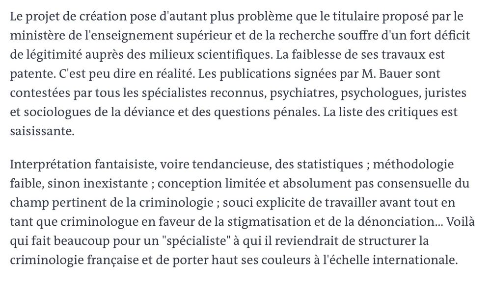 Vous pouvez partager un article en cliquant sur les icônes de partage en haut à droite de celui-ci. 
La reproduction totale ou partielle d’un article, sans l’autorisation écrite et préalable du Monde, est strictement interdite. 
Pour plus d’informations, consultez nos conditions générales de vente. 
Pour toute demande d’autorisation, contactez syndication@lemonde.fr. 
En tant qu’abonné, vous pouvez offrir jusqu’à cinq articles par mois à l’un de vos proches grâce à la fonctionnalité « Offrir un article ». 

https://www.lemonde.fr/idees/article/2009/02/11/nous-contestons-la-nomination-de-m-bauer-par-michel-lallement-christine-lazerges-et-philip-milburn_1153818_3232.html

Le projet de création pose d'autant plus problème que le titulaire proposé par le ministère de l'enseignement supérieur et de la recherche souffre d'un fort déficit de légitimité auprès des milieux scientifiques. La faiblesse de ses travaux est patente. C'est peu dire en réalité. Les publications signées par M. Bauer sont contestées par tous les spécialistes reconnus, psychiatres, psychologues, juristes et sociologues de la déviance et des questions pénales. La liste des critiques est saisissante.
Interprétation fantaisiste, voire tendancieuse, des statistiques ; méthodologie faible, sinon inexistante ; conception limitée et absolument pas consensuelle du champ pertinent de la criminologie ; souci explicite de travailler avant tout en tant que criminologue en faveur de la stigmatisation et de la dénonciation... Voilà qui fait beaucoup pour un "spécialiste" à qui il reviendrait de structurer la criminologie française et de porter haut ses couleurs à l'échelle internationale.