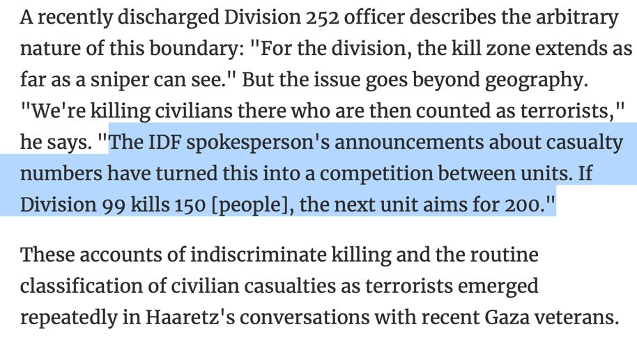A recently discharged Division 252 officer describes the arbitrary nature of this boundary: "For the division, the kill zone extends as far as a sniper can see." But the issue goes beyond geography. "We're killing civilians there who are then counted as terrorists," he says. "The IDF spokesperson's announcements about casualty numbers have turned this into a competition between units. If Division 99 kills 150 [people], the next unit aims for 200."

These accounts of indiscriminate killing and the routine classification of civilian casualties as terrorists emerged repeatedly in Haaretz's conversations with recent Gaza veterans.