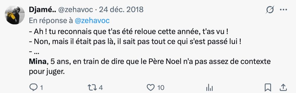 - Ah! tu reconnais que t'as été reloue cette année, t'as vu!
- Non, mais il était pas là, il sait pas tout ce qui s'est passé lui !
- ...
Mina, 5 ans, en train de dire que le Père Noel n'a pas assez de contexte pour juger.