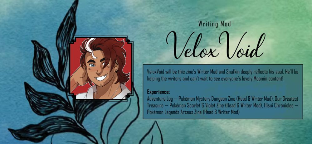Teal and light green graphic with black text. Text reads: Writing Mod: Velox Void. Velox Void will be this zine's Writer Mod and Snufkin deeply reflects his soul. He'll be helping the writers and can't wait to see everyone's lovely Moomin content! Experience: Adventure Log - Pokemon Mystery Dungeon Zine (Head and Writer Mod), Our Greatest Treasure - Pokemon Scarlet and Violet Zine (Head and Writer Mod), Hisui Chronicles - Pokemon Legends Arceus Zine (Head and Writer Mod). The icon on the left of the text is a illustration of a smiling, tan-skinned man with brown hair that has a white section in the front. The background is a watercolour and ink illustration of a leaf.