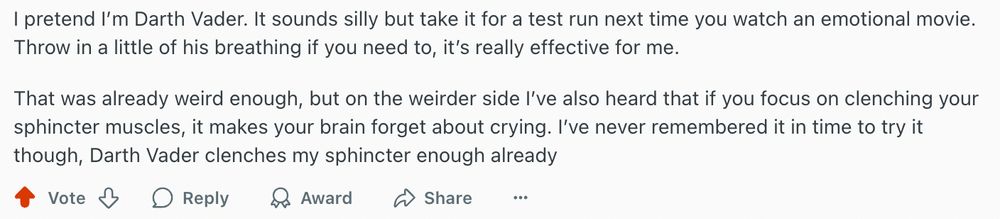 Screenshot of a Reddit comment. 

"I pretend I’m Darth Vader. It sounds silly but take it for a test run next time you watch an emotional movie. Throw in a little of his breathing if you need to, it’s really effective for me.

That was already weird enough, but on the weirder side I’ve also heard that if you focus on clenching your sphincter muscles, it makes your brain forget about crying. I’ve never remembered it in time to try it though, Darth Vader clenches my sphincter enough already." 