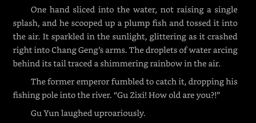 One hand sliced into the water, not raising a single splash, and he scooped up a plump fish and tossed it into the air. It sparkled in the sunlight, glittering as it crashed right into Chang Geng’s arms. The droplets of water arcing behind its tail traced a shimmering rainbow in the air. 

The former emperor fumbled to catch it, dropping his fishing pole into the river. “Gu Zixi! How old are you?!” 

Gu Yun laughed uproariously.